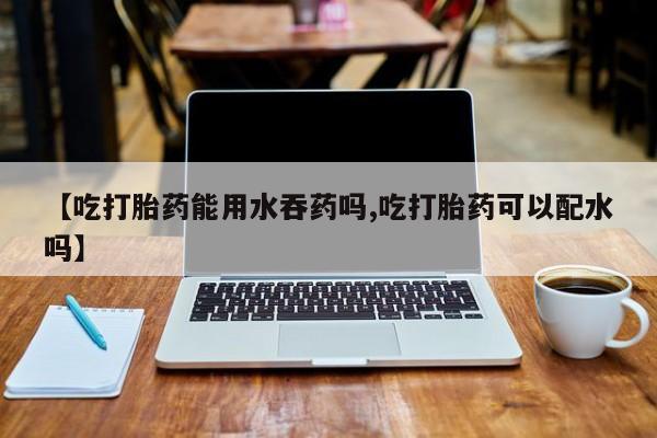 米非米索官方旗舰店【吃打胎药能用水吞药吗,吃打胎药可以配水吗】