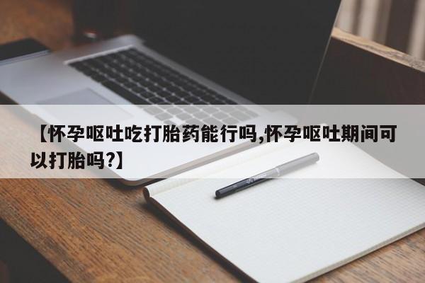 米非米索官方旗舰店【怀孕呕吐吃打胎药能行吗,怀孕呕吐期间可以打胎吗?】