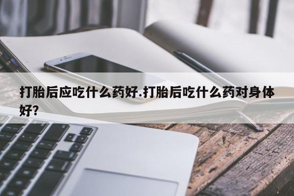 米非米索官方旗舰店打胎后应吃什么药好.打胎后吃什么药对身体好？