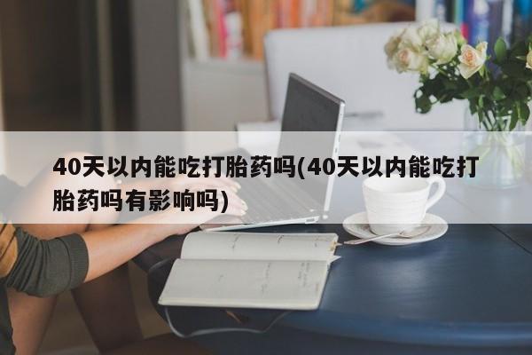 米非米索官方旗舰店40天以内能吃打胎药吗(40天以内能吃打胎药吗有影响吗)