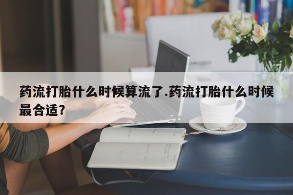 米非米索官方旗舰店药流打胎什么时候算流了.药流打胎什么时候最合适？