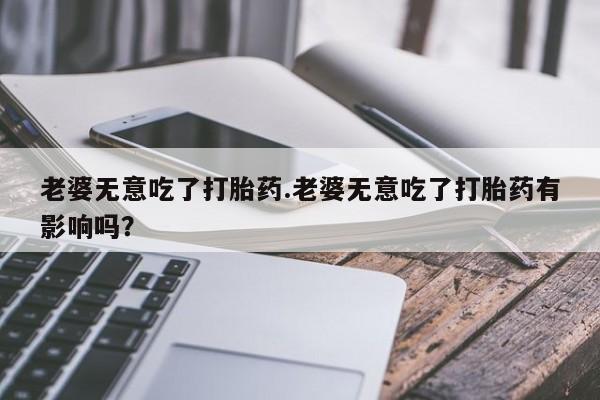 米非米索官方旗舰店老婆无意吃了打胎药.老婆无意吃了打胎药有影响吗？