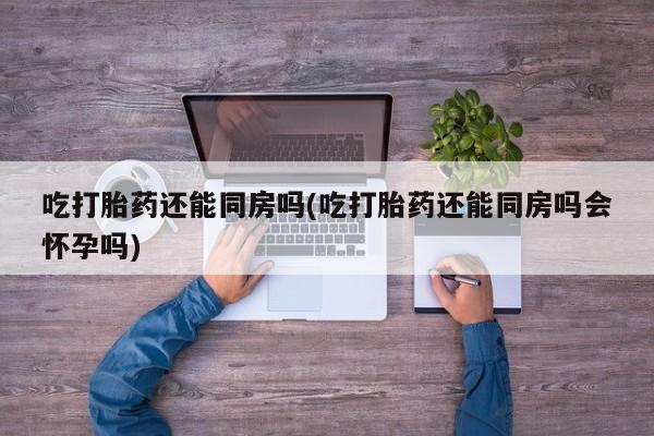 米非米索官方旗舰店吃打胎药还能同房吗(吃打胎药还能同房吗会怀孕吗)