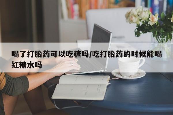 米非米索官方旗舰店喝了打胎药可以吃糖吗/吃打胎药的时候能喝红糖水吗