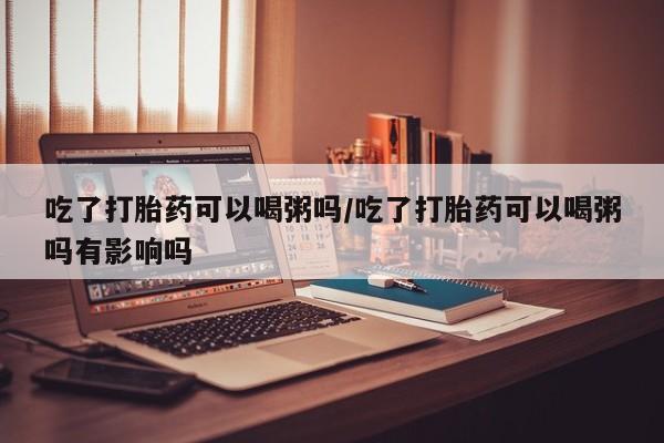 米非米索官方旗舰店吃了打胎药可以喝粥吗/吃了打胎药可以喝粥吗有影响吗