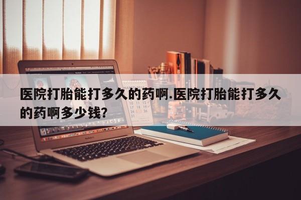 米非米索官方旗舰店医院打胎能打多久的药啊.医院打胎能打多久的药啊多少钱？