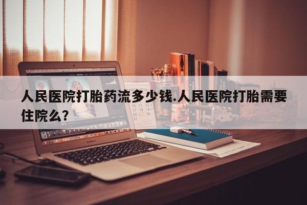 米非米索官方旗舰店人民医院打胎药流多少钱.人民医院打胎需要住院么？