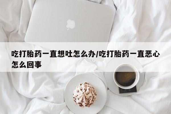 米非米索官方旗舰店吃打胎药一直想吐怎么办/吃打胎药一直恶心怎么回事