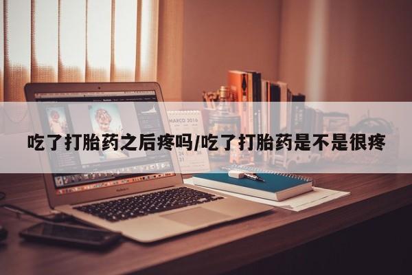 米非米索官方旗舰店吃了打胎药之后疼吗/吃了打胎药是不是很疼
