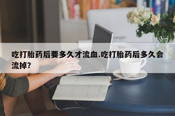 米非米索官方旗舰店吃打胎药后要多久才流血.吃打胎药后多久会流掉？