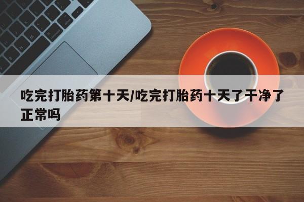 米非米索官方旗舰店吃完打胎药第十天/吃完打胎药十天了干净了正常吗