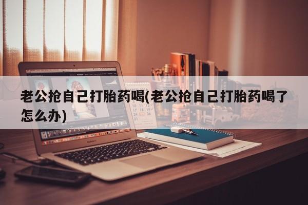 米非米索官方旗舰店老公抢自己打胎药喝(老公抢自己打胎药喝了怎么办)
