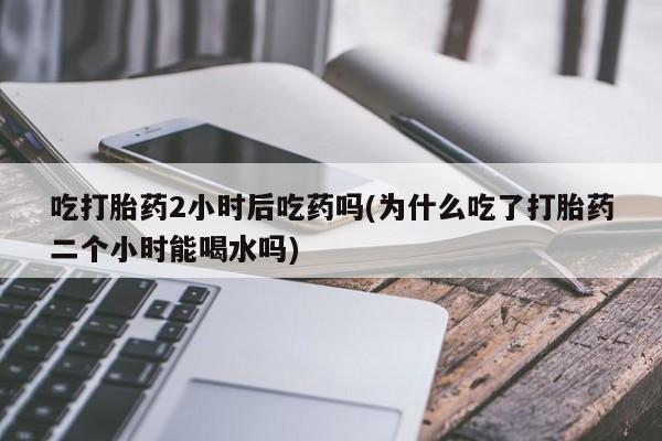 米非米索官方旗舰店吃打胎药2小时后吃药吗(为什么吃了打胎药二个小时能喝水吗)