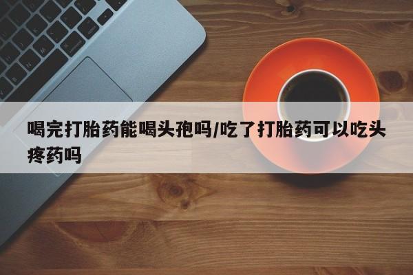 米非米索官方旗舰店喝完打胎药能喝头孢吗/吃了打胎药可以吃头疼药吗