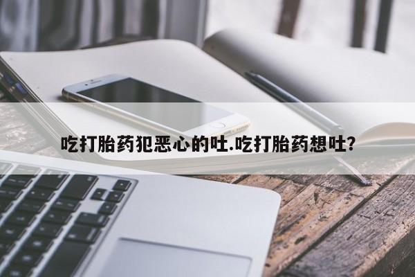 米非米索官方旗舰店吃打胎药犯恶心的吐.吃打胎药想吐？