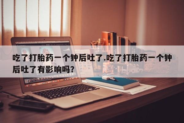 米非米索官方旗舰店吃了打胎药一个钟后吐了.吃了打胎药一个钟后吐了有影响吗？