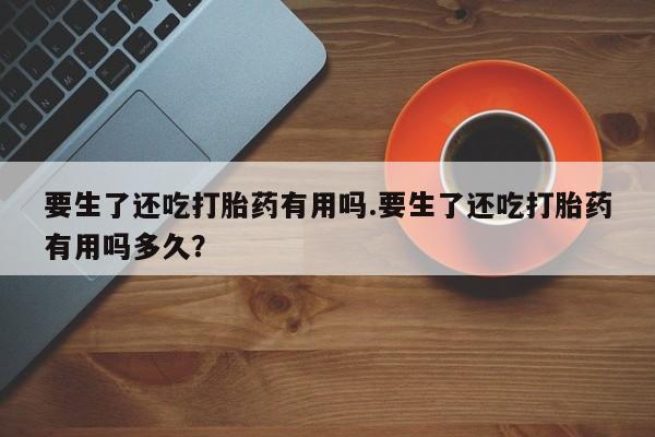 米非米索官方旗舰店要生了还吃打胎药有用吗.要生了还吃打胎药有用吗多久?