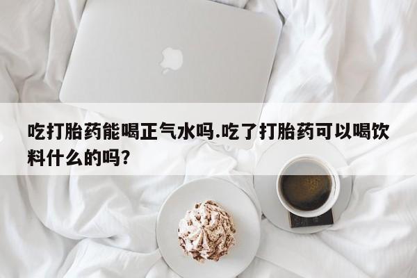 米非米索官方旗舰店吃打胎药能喝正气水吗.吃了打胎药可以喝饮料什么的吗？