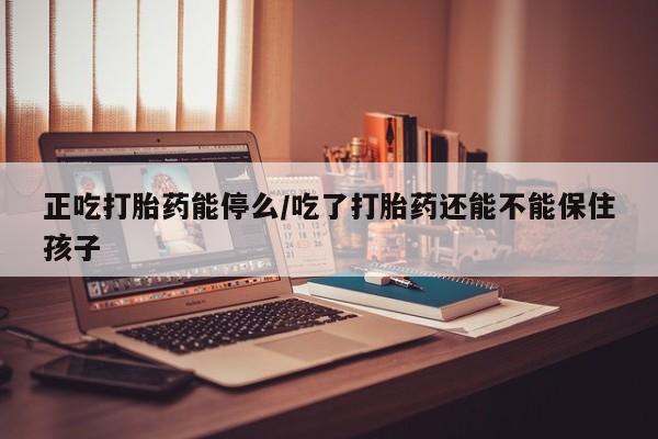 米非米索官方旗舰店正吃打胎药能停么/吃了打胎药还能不能保住孩子