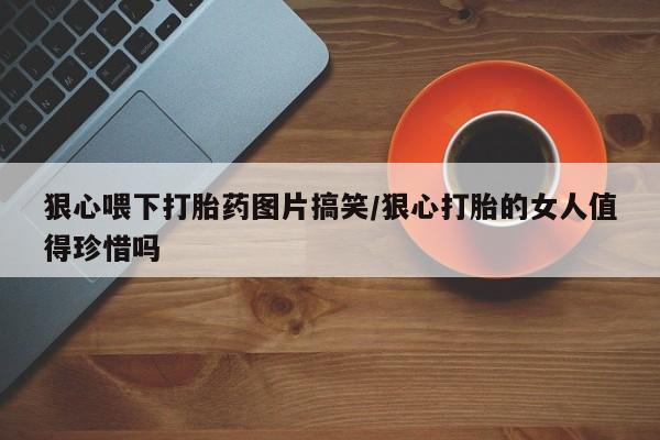 米非米索官方旗舰店狠心喂下打胎药图片搞笑/狠心打胎的女人值得珍惜吗