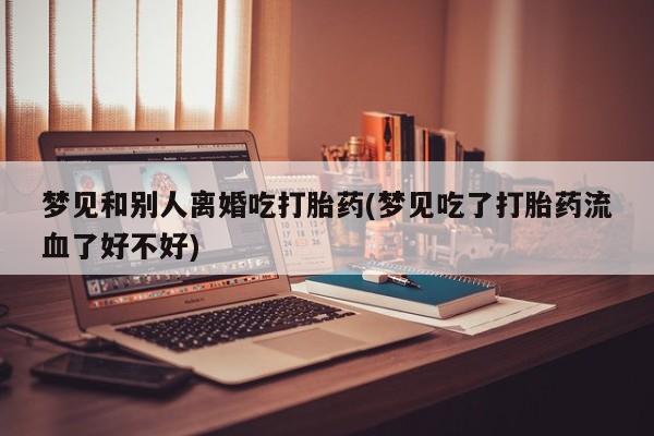 米非米索官方旗舰店梦见和别人离婚吃打胎药(梦见吃了打胎药流血了好不好)