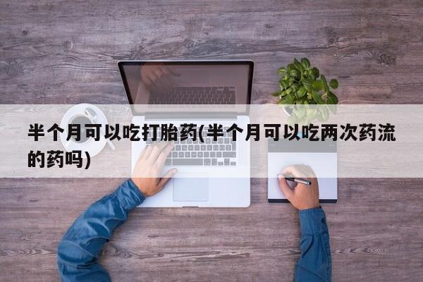 米非米索官方旗舰店半个月可以吃打胎药(半个月可以吃两次药流的药吗)