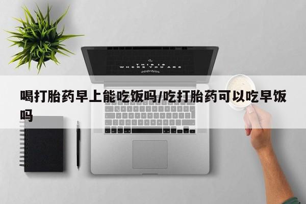 米非米索官方旗舰店喝打胎药早上能吃饭吗/吃打胎药可以吃早饭吗