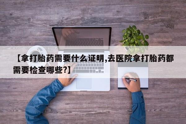 米非米索官方旗舰店【拿打胎药需要什么证明,去医院拿打胎药都需要检查哪些?】