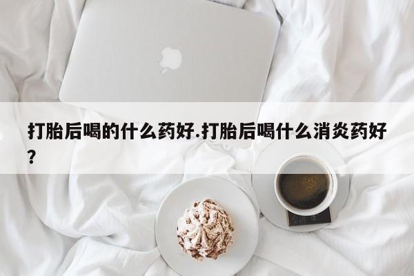 米非米索官方旗舰店打胎后喝的什么药好.打胎后喝什么消炎药好？