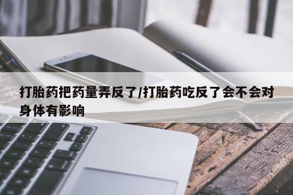 米非米索官方旗舰店打胎药把药量弄反了/打胎药吃反了会不会对身体有影响