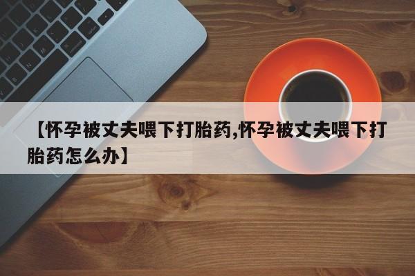 米非米索官方旗舰店【怀孕被丈夫喂下打胎药,怀孕被丈夫喂下打胎药怎么办】