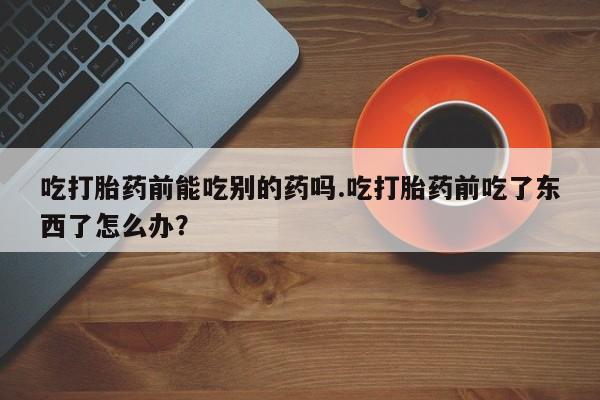 米非米索官方旗舰店吃打胎药前能吃别的药吗.吃打胎药前吃了东西了怎么办？