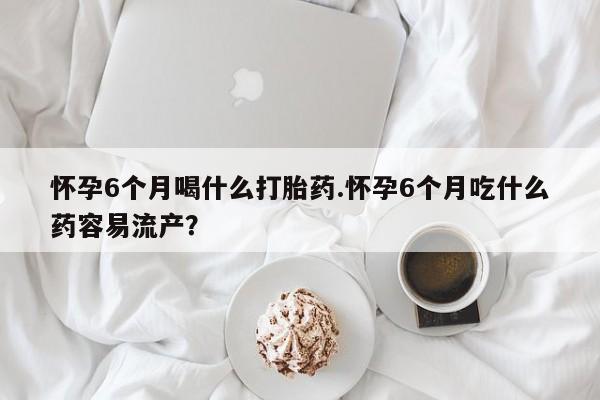 米非米索官方旗舰店怀孕6个月喝什么打胎药.怀孕6个月吃什么药容易流产？