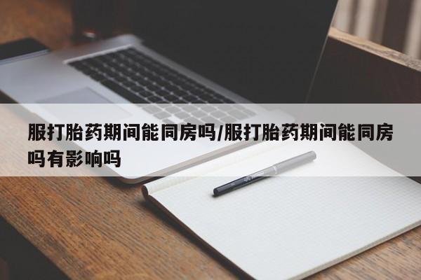 米非米索官方旗舰店服打胎药期间能同房吗/服打胎药期间能同房吗有影响吗