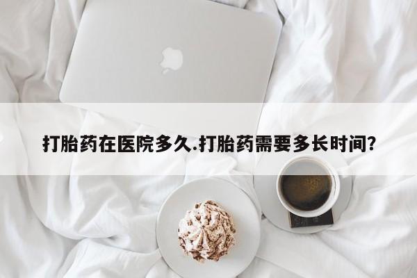 米非米索官方旗舰店打胎药在医院多久.打胎药需要多长时间？