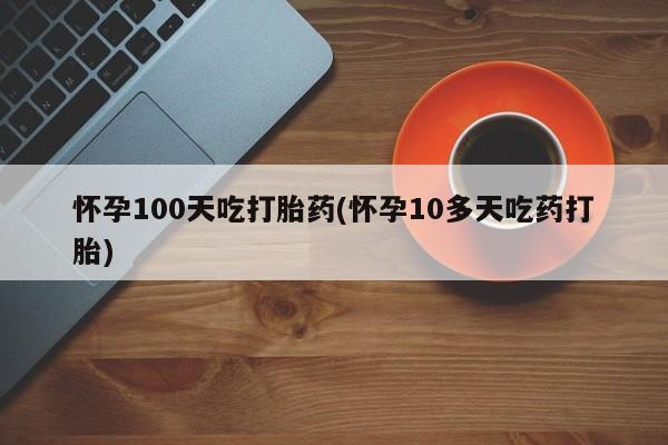 米非米索官方旗舰店怀孕100天吃打胎药(怀孕10多天吃药打胎)