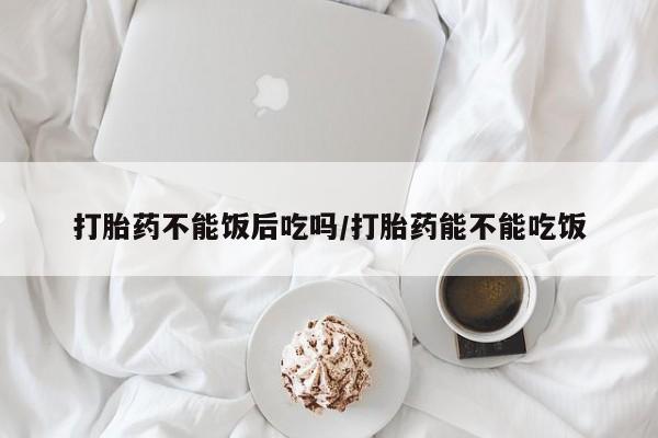 米非米索官方旗舰店打胎药不能饭后吃吗/打胎药能不能吃饭
