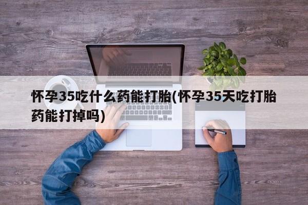 米非米索官方旗舰店怀孕35吃什么药能打胎(怀孕35天吃打胎药能打掉吗)