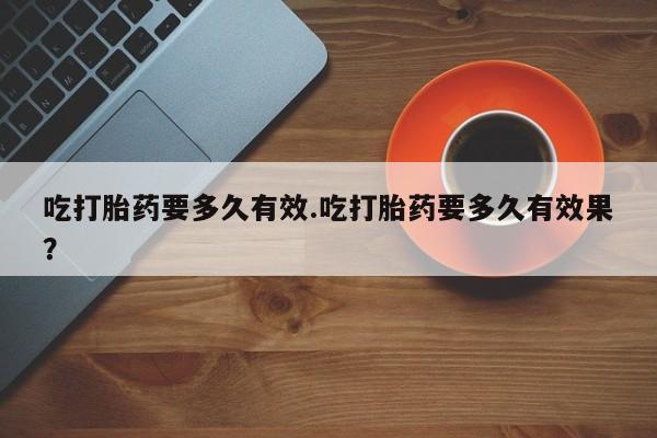 米非米索官方旗舰店吃打胎药要多久有效.吃打胎药要多久有效果？