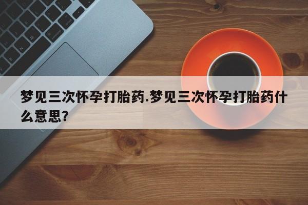 米非米索官方旗舰店梦见三次怀孕打胎药.梦见三次怀孕打胎药什么意思？