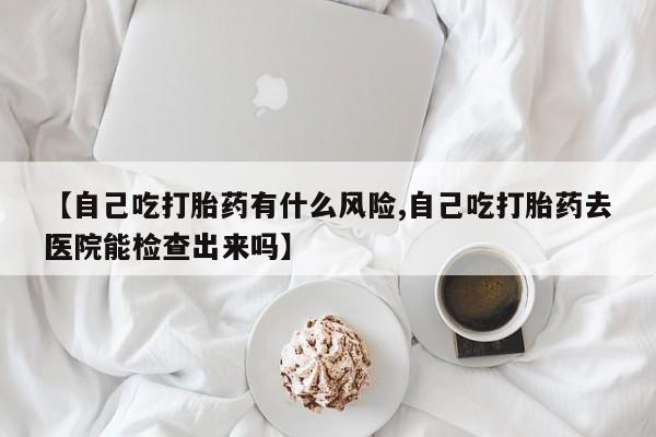 米非米索官方旗舰店【自己吃打胎药有什么风险,自己吃打胎药去医院能检查出来吗】