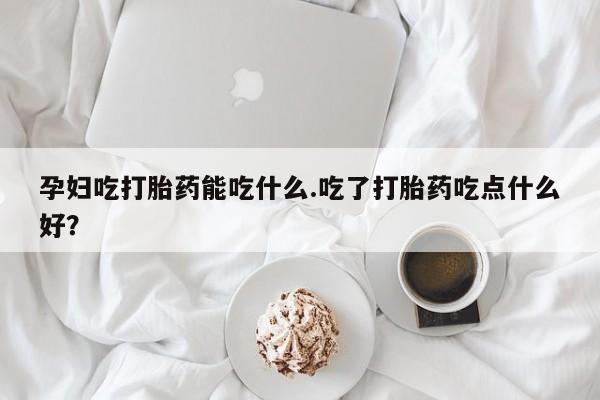 米非米索官方旗舰店孕妇吃打胎药能吃什么.吃了打胎药吃点什么好？