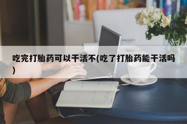 米非米索官方旗舰店吃完打胎药可以干活不(吃了打胎药能干活吗)