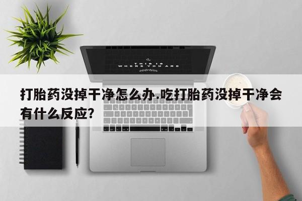 米非米索官方旗舰店打胎药没掉干净怎么办.吃打胎药没掉干净会有什么反应？