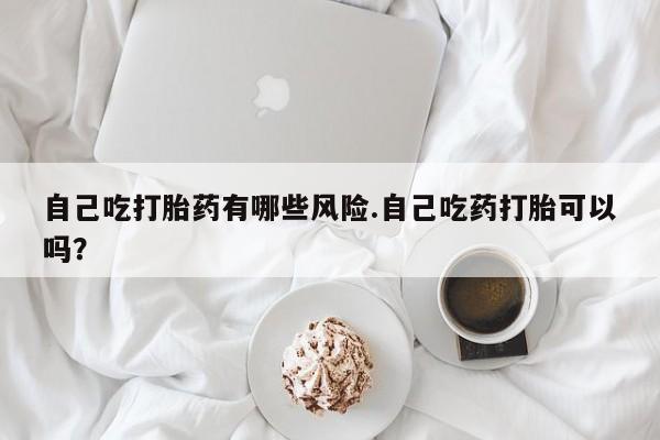 米非米索官方旗舰店自己吃打胎药有哪些风险.自己吃药打胎可以吗？