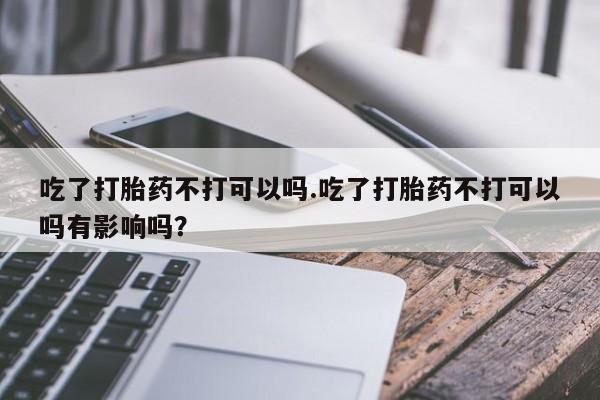 米非米索官方旗舰店吃了打胎药不打可以吗.吃了打胎药不打可以吗有影响吗？