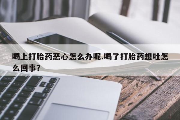 米非米索官方旗舰店喝上打胎药恶心怎么办呢.喝了打胎药想吐怎么回事？