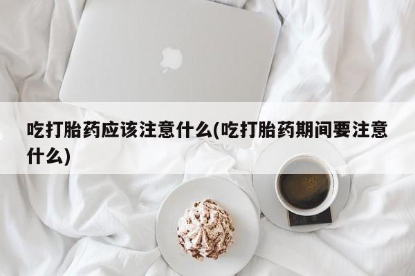 米非米索官方旗舰店吃打胎药应该注意什么(吃打胎药期间要注意什么)