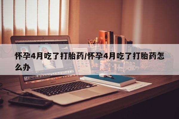 米非米索官方旗舰店怀孕4月吃了打胎药/怀孕4月吃了打胎药怎么办