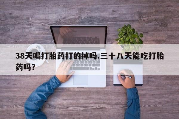 米非米索官方旗舰店38天喝打胎药打的掉吗.三十八天能吃打胎药吗？